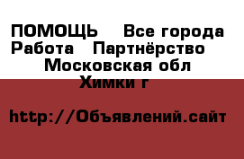 ПОМОЩЬ  - Все города Работа » Партнёрство   . Московская обл.,Химки г.